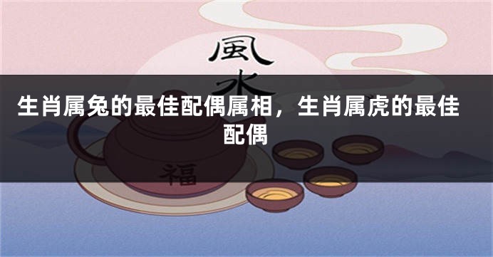 生肖属兔的最佳配偶属相，生肖属虎的最佳配偶