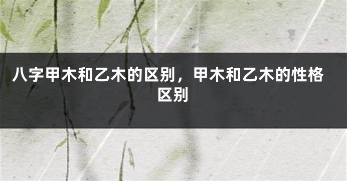 八字甲木和乙木的区别，甲木和乙木的性格区别