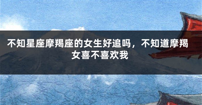 不知星座摩羯座的女生好追吗，不知道摩羯女喜不喜欢我