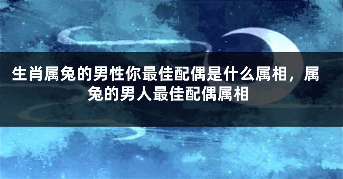 生肖属兔的男性你最佳配偶是什么属相，属兔的男人最佳配偶属相