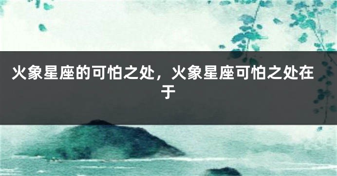 火象星座的可怕之处，火象星座可怕之处在于