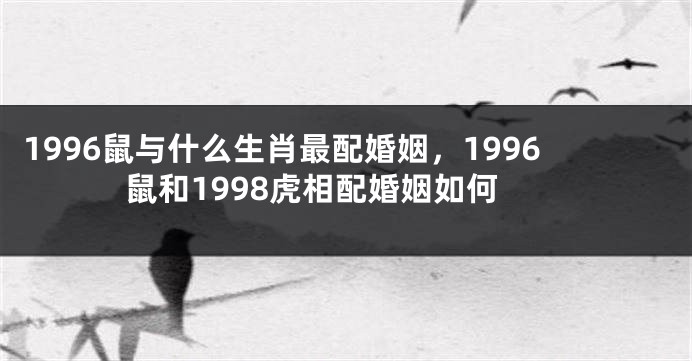 1996鼠与什么生肖最配婚姻，1996鼠和1998虎相配婚姻如何