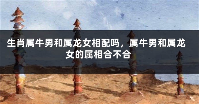 生肖属牛男和属龙女相配吗，属牛男和属龙女的属相合不合