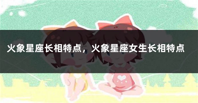 火象星座长相特点，火象星座女生长相特点