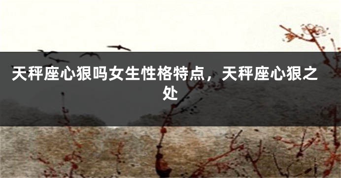 天秤座心狠吗女生性格特点,天秤座心狠之处