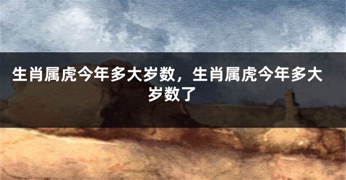 生肖属虎今年多大岁数，生肖属虎今年多大岁数了