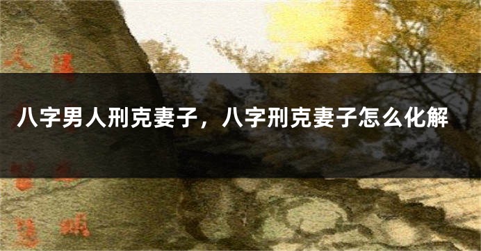八字男人刑克妻子，八字刑克妻子怎么化解
