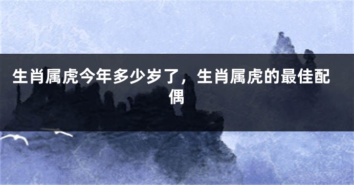 生肖属虎今年多少岁了，生肖属虎的最佳配偶
