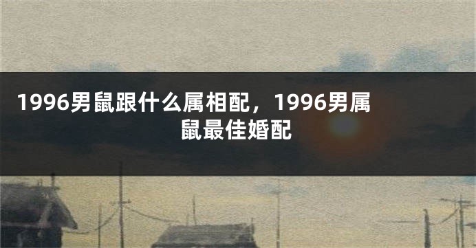 1996男鼠跟什么属相配，1996男属鼠最佳婚配