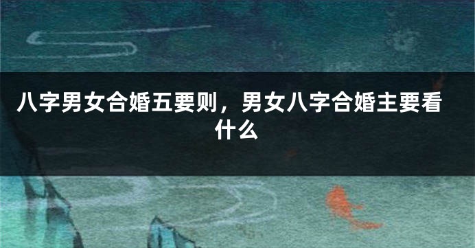 八字男女合婚五要则，男女八字合婚主要看什么