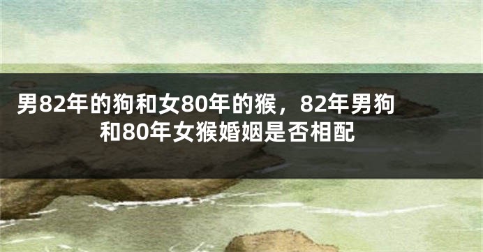 男82年的狗和女80年的猴，82年男狗和80年女猴婚姻是否相配