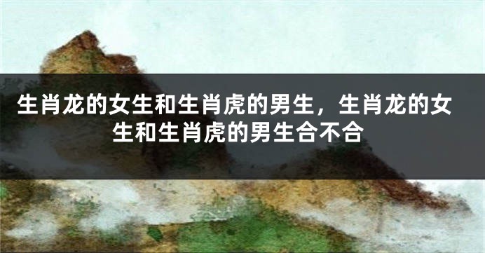 生肖龙的女生和生肖虎的男生，生肖龙的女生和生肖虎的男生合不合
