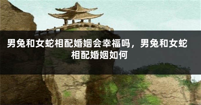 男兔和女蛇相配婚姻会幸福吗，男兔和女蛇相配婚姻如何