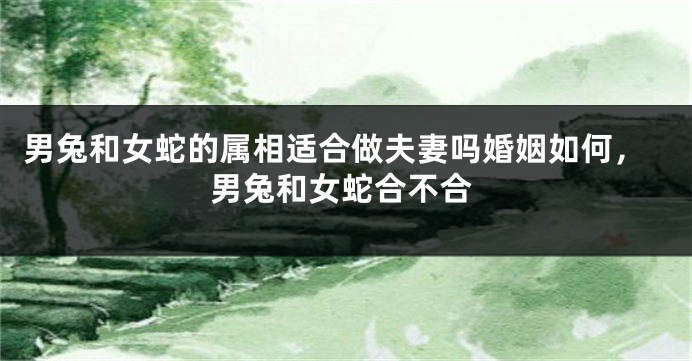 男兔和女蛇的属相适合做夫妻吗婚姻如何，男兔和女蛇合不合