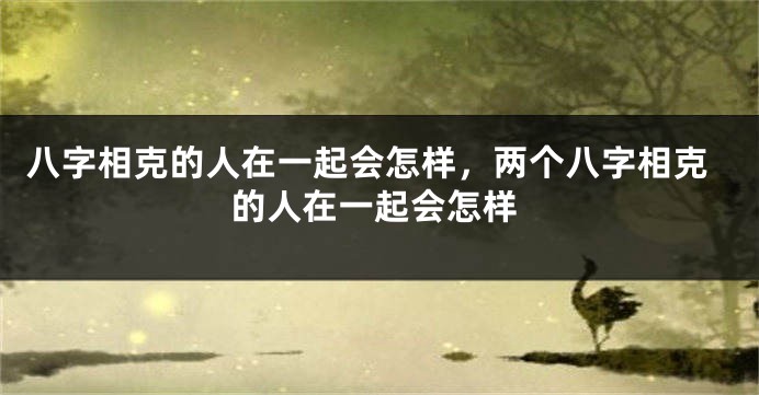 八字相克的人在一起会怎样，两个八字相克的人在一起会怎样