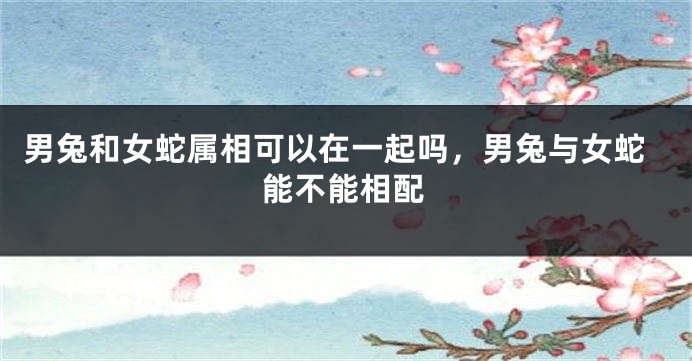 男兔和女蛇属相可以在一起吗，男兔与女蛇能不能相配