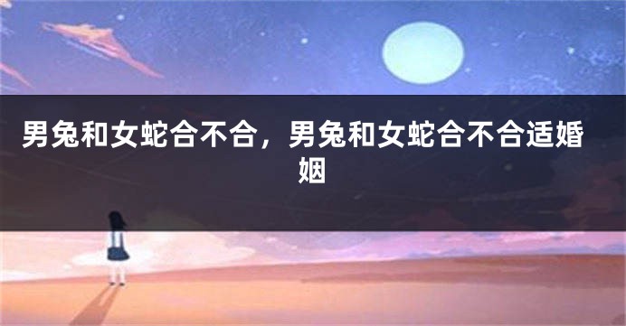 男兔和女蛇合不合，男兔和女蛇合不合适婚姻