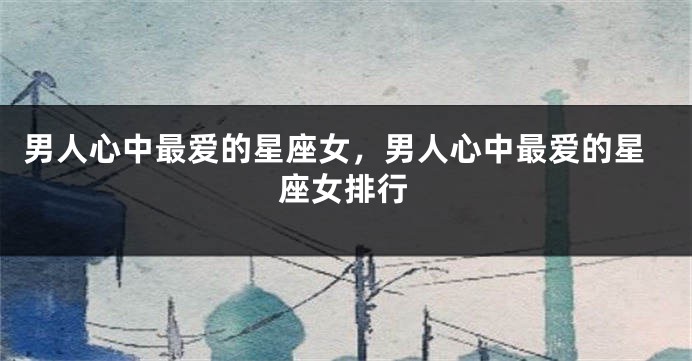 男人心中最爱的星座女，男人心中最爱的星座女排行