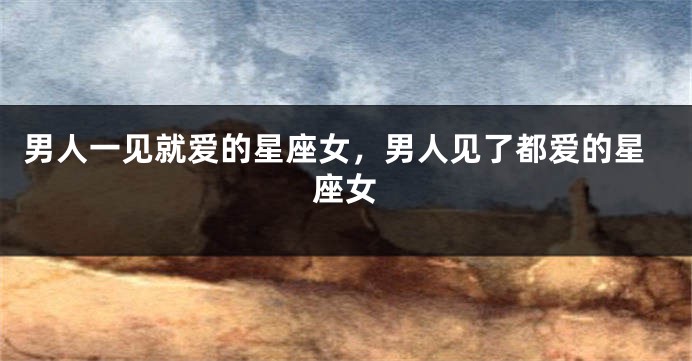 男人一见就爱的星座女,男人见了都爱的星座女
