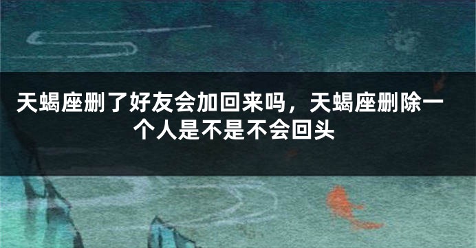 天蝎座删了好友会加回来吗，天蝎座删除一个人是不是不会回头
