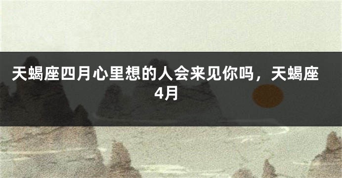 天蝎座四月心里想的人会来见你吗，天蝎座4月