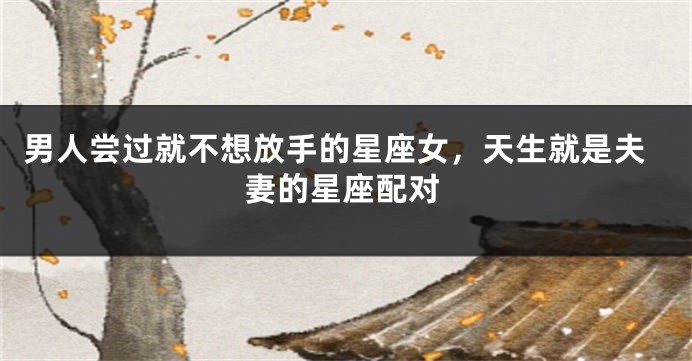 男人尝过就不想放手的星座女，天生就是夫妻的星座配对
