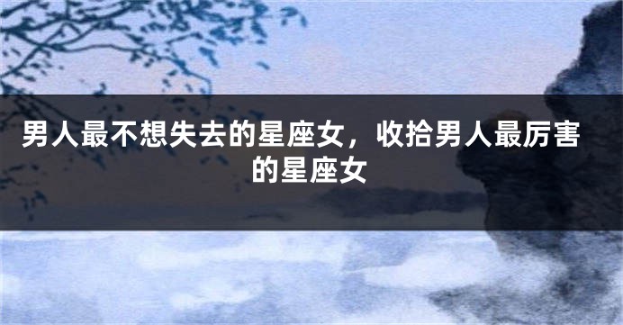男人最不想失去的星座女，收拾男人最厉害的星座女