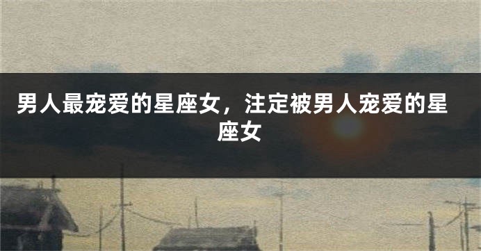 男人最宠爱的星座女，注定被男人宠爱的星座女