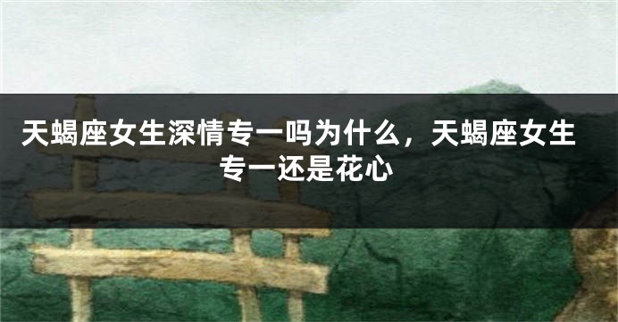 天蝎座女生深情专一吗为什么，天蝎座女生专一还是花心