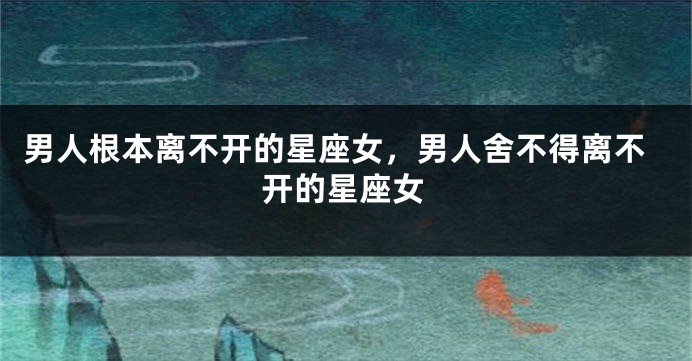 男人根本离不开的星座女，男人舍不得离不开的星座女