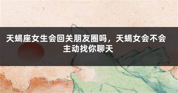 天蝎座女生会回关朋友圈吗，天蝎女会不会主动找你聊天