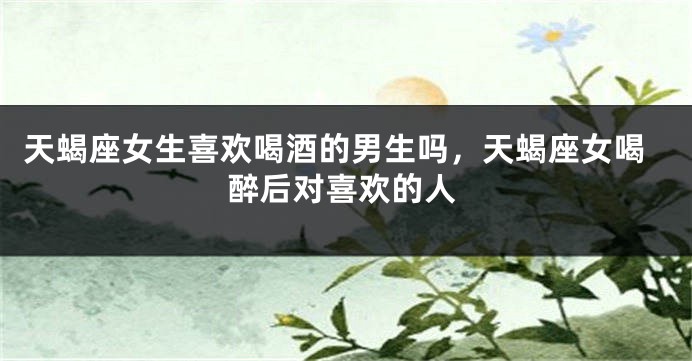 天蝎座女生喜欢喝酒的男生吗，天蝎座女喝醉后对喜欢的人