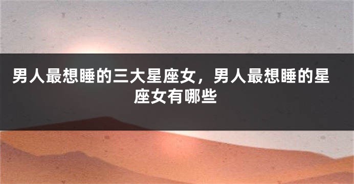 男人最想睡的三大星座女，男人最想睡的星座女有哪些