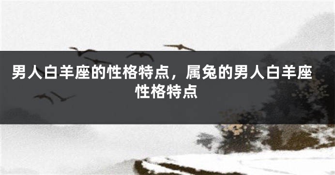 男人白羊座的性格特点,属兔的男人白羊座性格特点