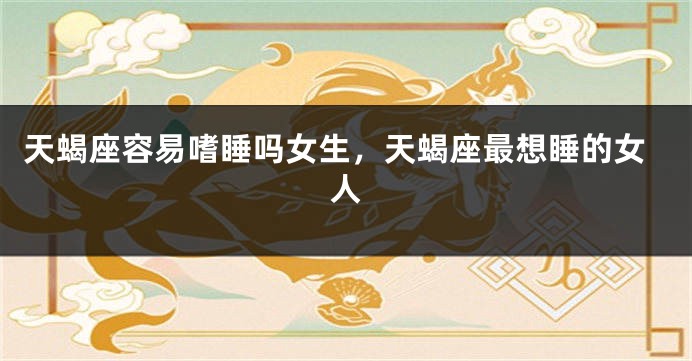 天蝎座容易嗜睡吗女生，天蝎座最想睡的女人