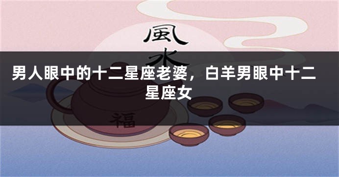 男人眼中的十二星座老婆，白羊男眼中十二星座女