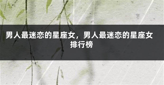 男人最迷恋的星座女，男人最迷恋的星座女排行榜