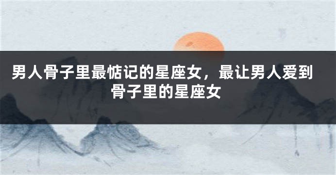 男人骨子里最惦记的星座女，最让男人爱到骨子里的星座女