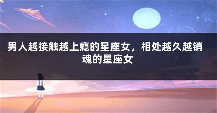 男人越接触越上瘾的星座女，相处越久越销魂的星座女