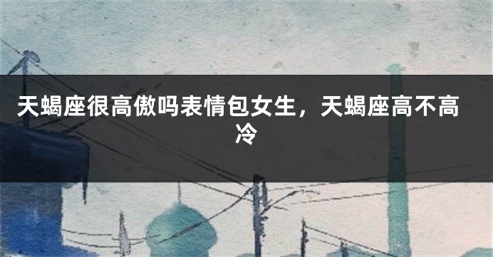 天蝎座很高傲吗表情包女生，天蝎座高不高冷