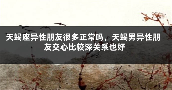 天蝎座异性朋友很多正常吗，天蝎男异性朋友交心比较深关系也好