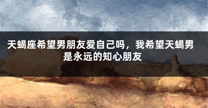 天蝎座希望男朋友爱自己吗,我希望天蝎男是永远的知心朋友
