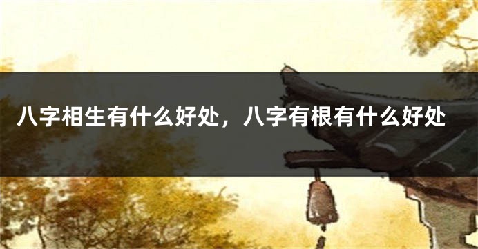 八字相生有什么好处，八字有根有什么好处