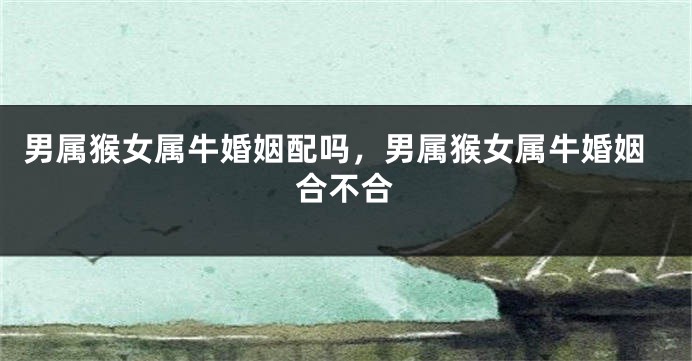 男属猴女属牛婚姻配吗，男属猴女属牛婚姻合不合