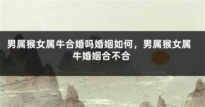 男属猴女属牛合婚吗婚姻如何，男属猴女属牛婚姻合不合