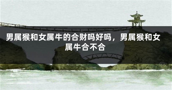 男属猴和女属牛的合财吗好吗，男属猴和女属牛合不合