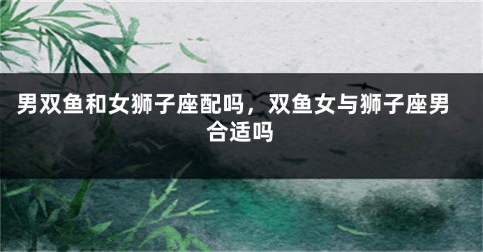 男双鱼和女狮子座配吗，双鱼女与狮子座男合适吗
