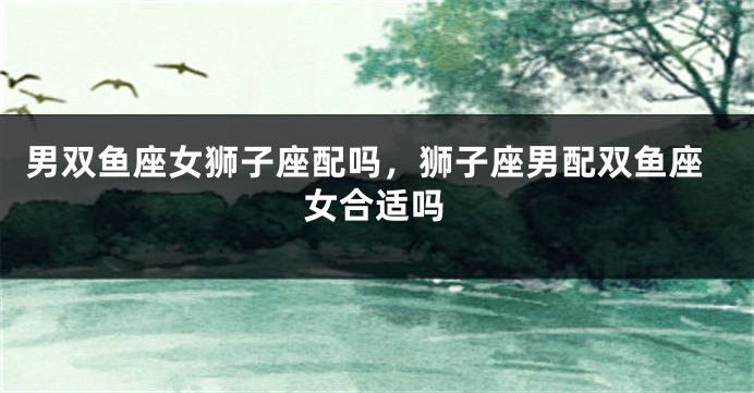 男双鱼座女狮子座配吗，狮子座男配双鱼座女合适吗