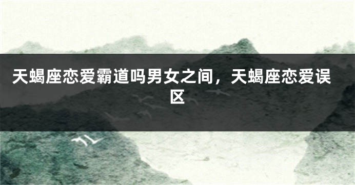 天蝎座恋爱霸道吗男女之间，天蝎座恋爱误区