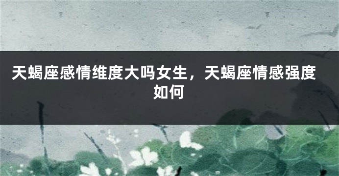 天蝎座感情维度大吗女生，天蝎座情感强度如何